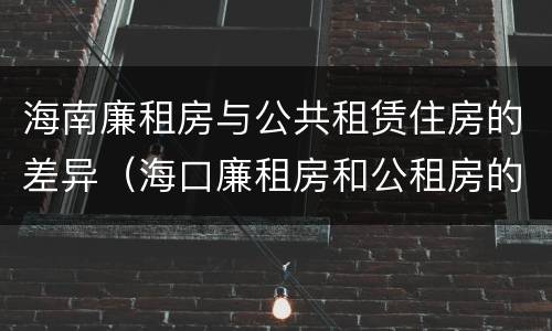 海南廉租房与公共租赁住房的差异（海口廉租房和公租房的区别）