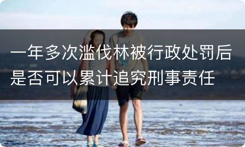 一年多次滥伐林被行政处罚后是否可以累计追究刑事责任