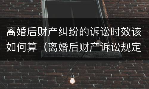 离婚后财产纠纷的诉讼时效该如何算（离婚后财产诉讼规定）