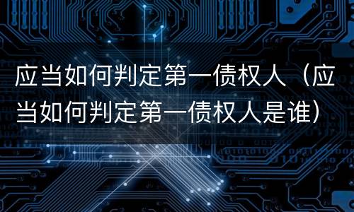应当如何判定第一债权人（应当如何判定第一债权人是谁）