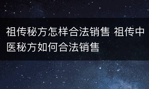 祖传秘方怎样合法销售 祖传中医秘方如何合法销售