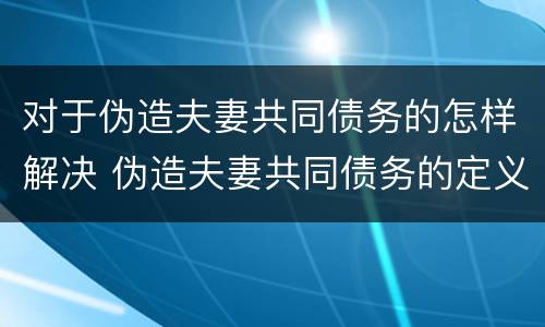 对于伪造夫妻共同债务的怎样解决 伪造夫妻共同债务的定义