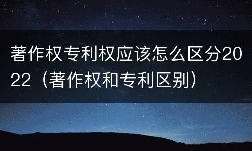著作权专利权应该怎么区分2022（著作权和专利区别）