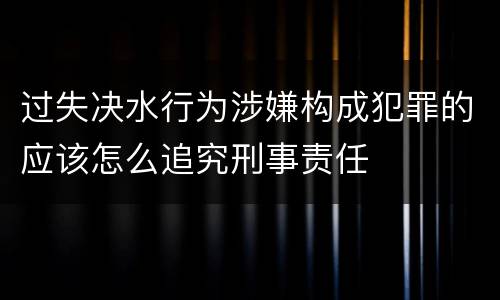 过失决水行为涉嫌构成犯罪的应该怎么追究刑事责任