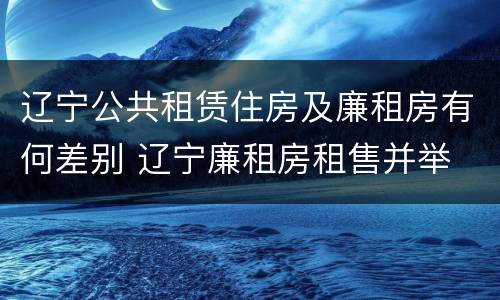 辽宁公共租赁住房及廉租房有何差别 辽宁廉租房租售并举