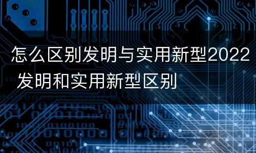 怎么区别发明与实用新型2022 发明和实用新型区别