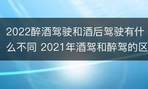 2022醉酒驾驶和酒后驾驶有什么不同 2021年酒驾和醉驾的区别处罚