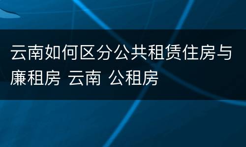 云南如何区分公共租赁住房与廉租房 云南 公租房