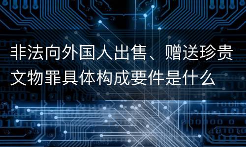非法向外国人出售、赠送珍贵文物罪具体构成要件是什么