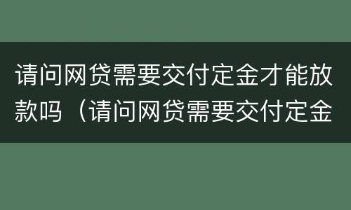 请问网贷需要交付定金才能放款吗（请问网贷需要交付定金才能放款吗安全吗）