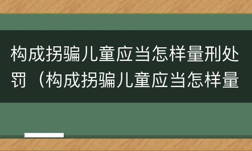 构成拐骗儿童应当怎样量刑处罚（构成拐骗儿童应当怎样量刑处罚呢）