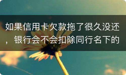 如果信用卡欠款拖了很久没还，银行会不会扣除同行名下的储蓄卡