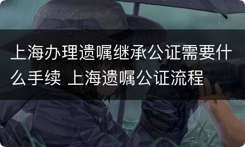 上海办理遗嘱继承公证需要什么手续 上海遗嘱公证流程