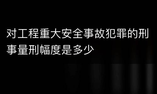对工程重大安全事故犯罪的刑事量刑幅度是多少