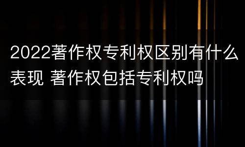 2022著作权专利权区别有什么表现 著作权包括专利权吗