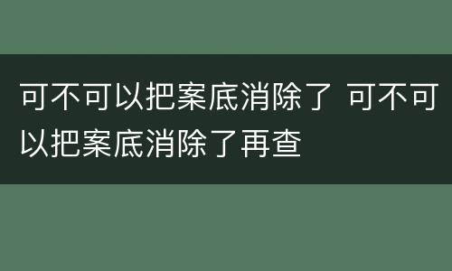 可不可以把案底消除了 可不可以把案底消除了再查