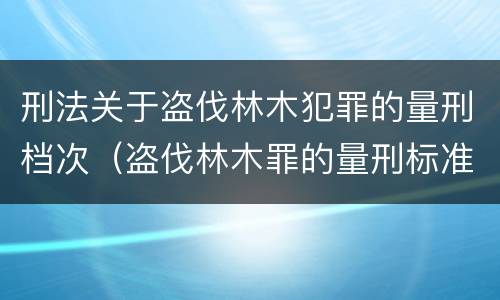 刑法关于盗伐林木犯罪的量刑档次（盗伐林木罪的量刑标准）