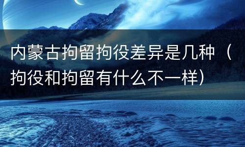 内蒙古拘留拘役差异是几种（拘役和拘留有什么不一样）