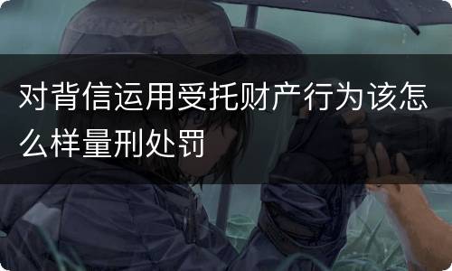 对背信运用受托财产行为该怎么样量刑处罚