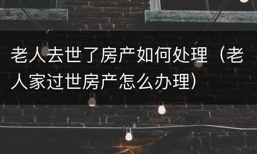 老人去世了房产如何处理（老人家过世房产怎么办理）