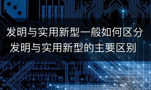 发明与实用新型一般如何区分 发明与实用新型的主要区别