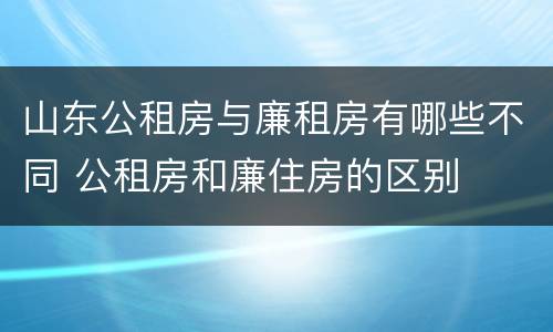 山东公租房与廉租房有哪些不同 公租房和廉住房的区别