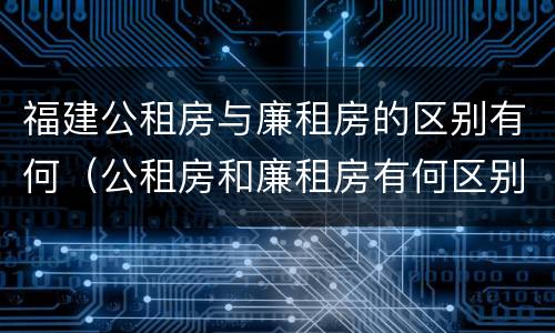 福建公租房与廉租房的区别有何（公租房和廉租房有何区别）