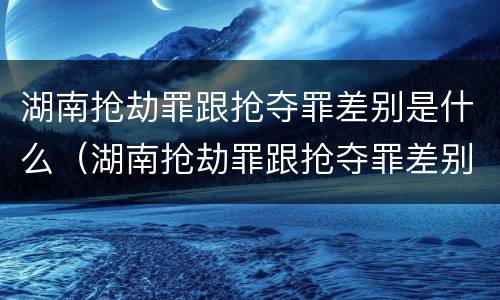湖南抢劫罪跟抢夺罪差别是什么（湖南抢劫罪跟抢夺罪差别是什么意思）