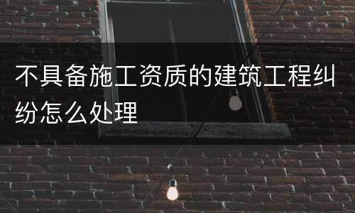 不具备施工资质的建筑工程纠纷怎么处理