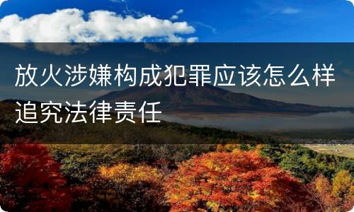 放火涉嫌构成犯罪应该怎么样追究法律责任