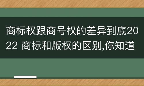 商标权跟商号权的差异到底2022 商标和版权的区别,你知道多少?