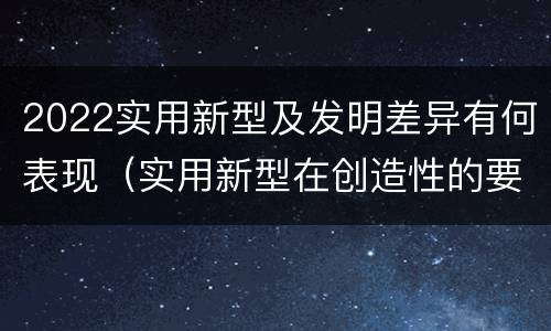 2022实用新型及发明差异有何表现（实用新型在创造性的要求上比发明强）