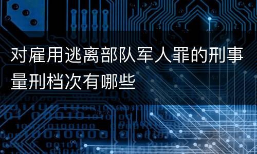 对雇用逃离部队军人罪的刑事量刑档次有哪些