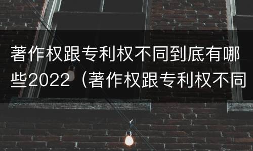 著作权跟专利权不同到底有哪些2022（著作权跟专利权不同到底有哪些2022年的）