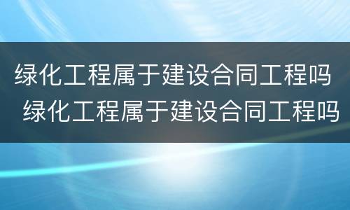 绿化工程属于建设合同工程吗 绿化工程属于建设合同工程吗