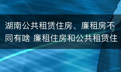 湖南公共租赁住房、廉租房不同有啥 廉租住房和公共租赁住房的区别