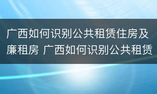广西如何识别公共租赁住房及廉租房 广西如何识别公共租赁住房及廉租房名单