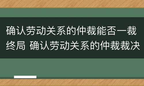 确认劳动关系的仲裁能否一裁终局 确认劳动关系的仲裁裁决不服