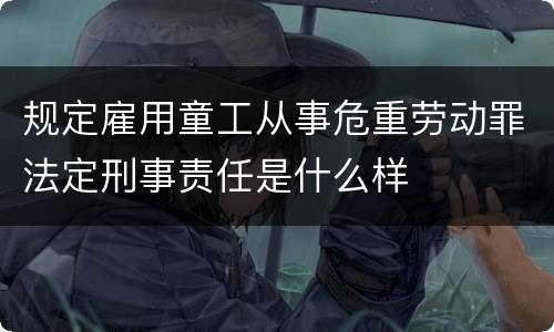 规定雇用童工从事危重劳动罪法定刑事责任是什么样