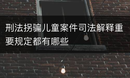 刑法拐骗儿童案件司法解释重要规定都有哪些