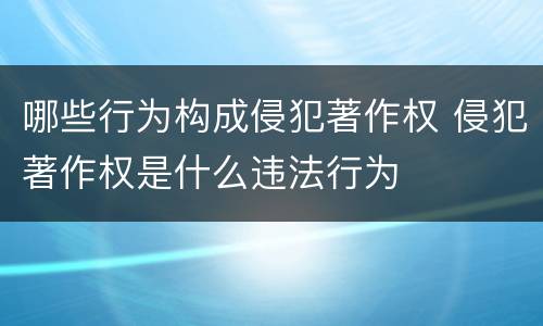 哪些行为构成侵犯著作权 侵犯著作权是什么违法行为