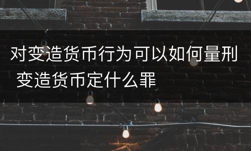对变造货币行为可以如何量刑 变造货币定什么罪