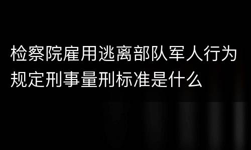 检察院雇用逃离部队军人行为规定刑事量刑标准是什么