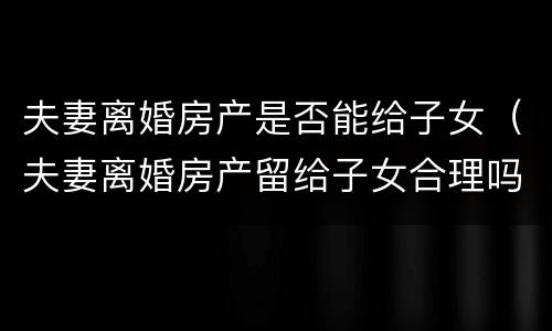 夫妻离婚房产是否能给子女（夫妻离婚房产留给子女合理吗）