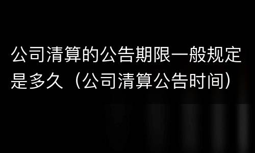 公司清算的公告期限一般规定是多久（公司清算公告时间）