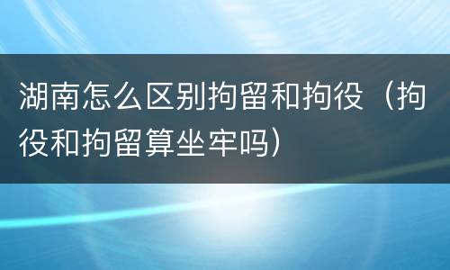 湖南怎么区别拘留和拘役（拘役和拘留算坐牢吗）