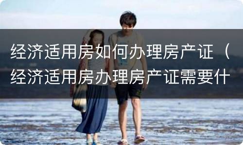 经济适用房如何办理房产证（经济适用房办理房产证需要什么材料）