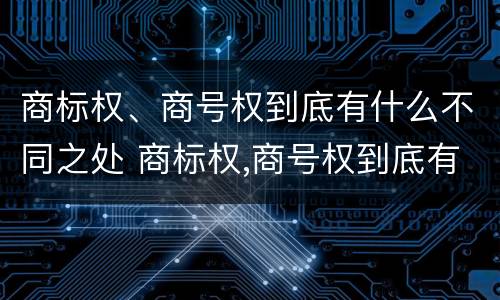 商标权、商号权到底有什么不同之处 商标权,商号权到底有什么不同之处吗