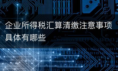 企业所得税汇算清缴注意事项具体有哪些