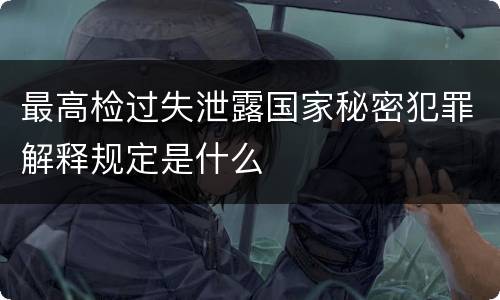 最高检过失泄露国家秘密犯罪解释规定是什么
